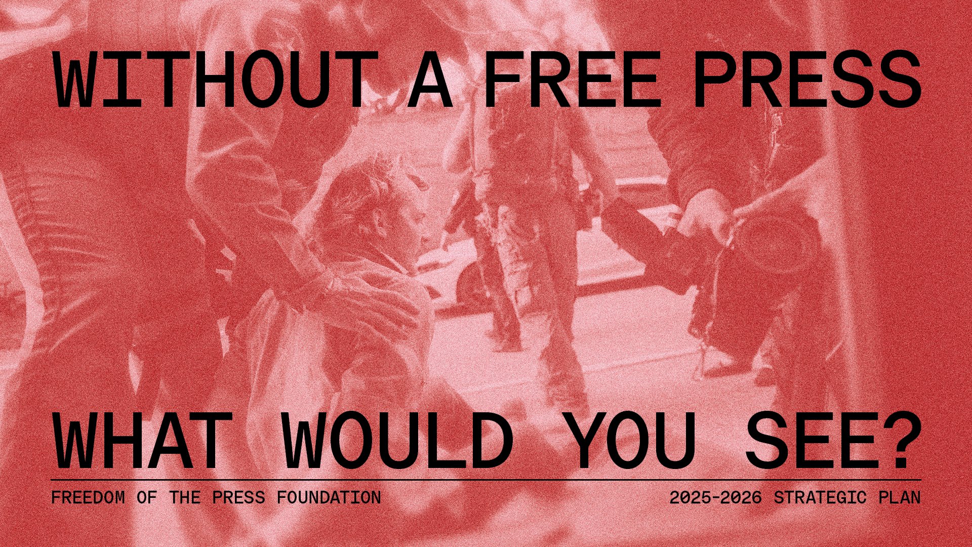 FPF’s 2025-2026 strategic plan cover, which pictures photojournalist Joseph Rushmore being violently arrested while covering clashes between law enforcement and pro-Palestinian protesters at the University of Texas at Austin on April 24, 2024. The image has a gradient, going from clear to blurred. Over the image are the words, “Without a free press, what would you see?”